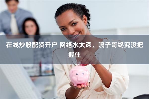 在线炒股配资开户 网络水太深，嘎子哥终究没把握住