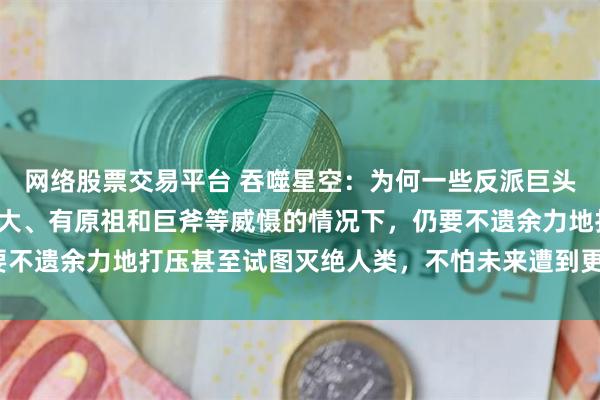 网络股票交易平台 吞噬星空:为何一些反派巨头在明知人类族群潜力巨大、有原祖和巨斧等威慑的情况下,仍要不遗余力地打压甚至试图灭绝人类,不怕未来遭到更猛烈的反噬?