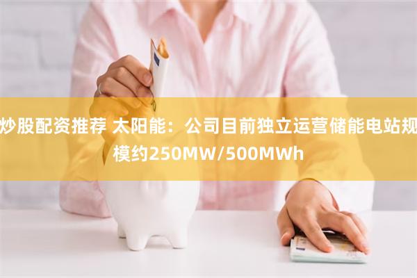 炒股配资推荐 太阳能:公司目前独立运营储能电站规模约250MW/500MWh