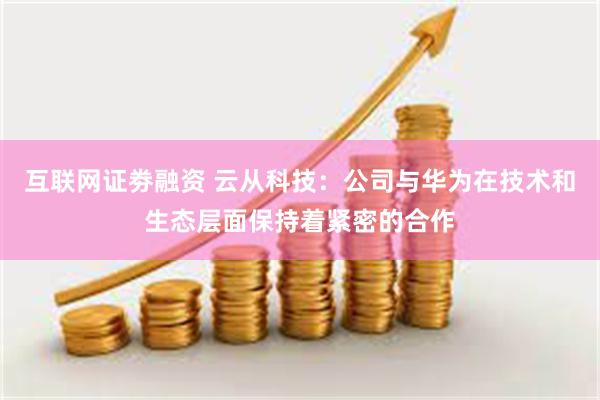 互联网证劵融资 云从科技:公司与华为在技术和生态层面保持着紧密的合作