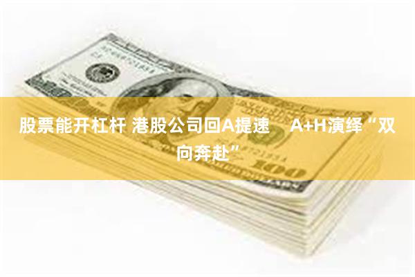 股票能开杠杆 港股公司回A提速    A+H演绎“双向奔赴”